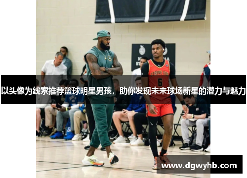 以头像为线索推荐篮球明星男孩，助你发现未来球场新星的潜力与魅力