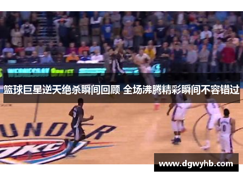 篮球巨星逆天绝杀瞬间回顾 全场沸腾精彩瞬间不容错过